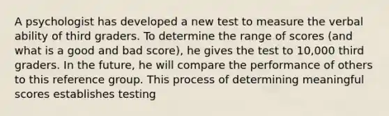 A psychologist has developed a new test to measure the verbal ability of third graders. To determine the range of scores (and what is a good and bad score), he gives the test to 10,000 third graders. In the future, he will compare the performance of others to this reference group. This process of determining meaningful scores establishes testing