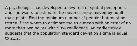 A psychologist has developed a new test of spatial perception, and she wants to estimate the mean score achieved by adult male pilots. Find the minimum number of people that must be tested if she wants to estimate the true mean with an error of no more than two points with 90% confidence. An earlier study suggests that the population standard deviation sigma is equal to 21.2.