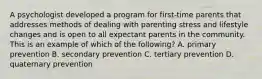 A psychologist developed a program for first-time parents that addresses methods of dealing with parenting stress and lifestyle changes and is open to all expectant parents in the community. This is an example of which of the following? A. primary prevention B. secondary prevention C. tertiary prevention D. quaternary prevention