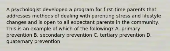 A psychologist developed a program for first-time parents that addresses methods of dealing with parenting stress and lifestyle changes and is open to all expectant parents in the community. This is an example of which of the following? A. primary prevention B. secondary prevention C. tertiary prevention D. quaternary prevention