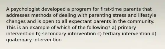 A psychologist developed a program for first-time parents that addresses methods of dealing with parenting stress and lifestyle changes and is open to all expectant parents in the community. This is an example of which of the following? a) primary intervention b) secondary intervention c) tertiary intervention d) quaternary intervention