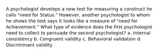 A psychologist develops a new test for measuring a construct he calls "need for Status." However, another psychologist to whom he shows the test says it looks like a measure of "need for Achievement." What type of evidence does the first psychologist need to collect to persuade the second psychologist? a. Internal consistency b. Congruent validity c. Behavioral validation d. Discriminant validity