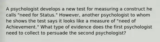 A psychologist develops a new test for measuring a construct he calls "need for Status." However, another psychologist to whom he shows the test says it looks like a measure of "need of Achievement." What type of evidence does the first psychologist need to collect to persuade the second psychologist?