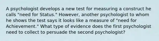 ​A psychologist develops a new test for measuring a construct he calls "need for Status." However, another psychologist to whom he shows the test says it looks like a measure of "need for Achievement." What type of evidence does the first psychologist need to collect to persuade the second psychologist?