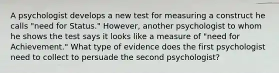 A psychologist develops a new test for measuring a construct he calls "need for Status." However, another psychologist to whom he shows the test says it looks like a measure of "need for Achievement." What type of evidence does the first psychologist need to collect to persuade the second psychologist?