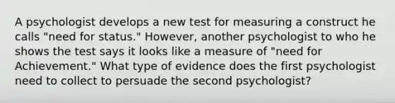 A psychologist develops a new test for measuring a construct he calls "need for status." However, another psychologist to who he shows the test says it looks like a measure of "need for Achievement." What type of evidence does the first psychologist need to collect to persuade the second psychologist?