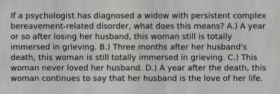 If a psychologist has diagnosed a widow with persistent complex bereavement-related disorder, what does this means? A.) A year or so after losing her husband, this woman still is totally immersed in grieving. B.) Three months after her husband's death, this woman is still totally immersed in grieving. C.) This woman never loved her husband. D.) A year after the death, this woman continues to say that her husband is the love of her life.