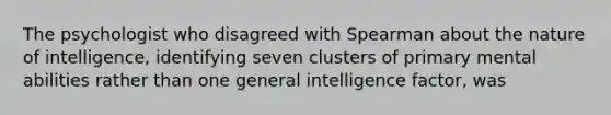 The psychologist who disagreed with Spearman about the nature of intelligence, identifying seven clusters of primary mental abilities rather than one general intelligence factor, was