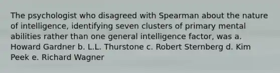 The psychologist who disagreed with Spearman about the nature of intelligence, identifying seven clusters of primary mental abilities rather than one general intelligence factor, was a. <a href='https://www.questionai.com/knowledge/kuhjF772Tu-howard-gardner' class='anchor-knowledge'>howard gardner</a> b. L.L. Thurstone c. Robert Sternberg d. Kim Peek e. Richard Wagner