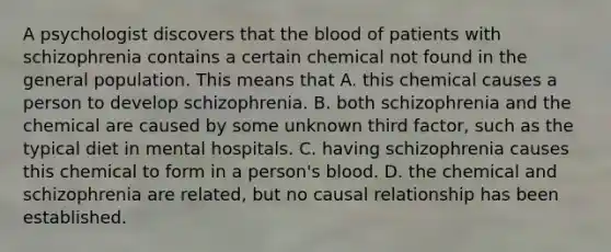 A psychologist discovers that the blood of patients with schizophrenia contains a certain chemical not found in the general population. This means that A. this chemical causes a person to develop schizophrenia. B. both schizophrenia and the chemical are caused by some unknown third factor, such as the typical diet in mental hospitals. C. having schizophrenia causes this chemical to form in a person's blood. D. the chemical and schizophrenia are related, but no causal relationship has been established.