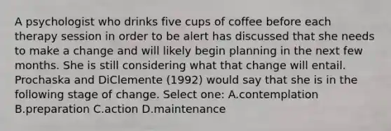 A psychologist who drinks five cups of coffee before each therapy session in order to be alert has discussed that she needs to make a change and will likely begin planning in the next few months. She is still considering what that change will entail. Prochaska and DiClemente (1992) would say that she is in the following stage of change. Select one: A.contemplation B.preparation C.action D.maintenance