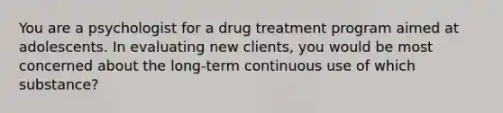 You are a psychologist for a drug treatment program aimed at adolescents. In evaluating new clients, you would be most concerned about the long-term continuous use of which substance?