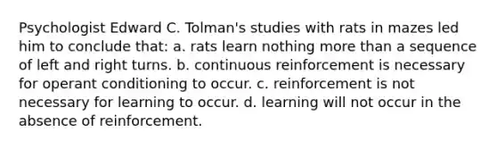 Psychologist Edward C. Tolman's studies with rats in mazes led him to conclude that: a. rats learn nothing more than a sequence of left and right turns. b. continuous reinforcement is necessary for operant conditioning to occur. c. reinforcement is not necessary for learning to occur. d. learning will not occur in the absence of reinforcement.