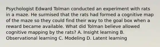 Psychologist Edward Tolman conducted an experiment with rats in a maze. He surmised that the rats had formed a cognitive map of the maze so they could find their way to the goal box when a reward became available. What did Tolman believe allowed cognitive mapping by the rats? A. Insight learning B. Observational learning C. Modeling D. Latent learning