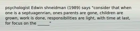 psychologist Edwin shneidman (1989) says "consider that when one is a septuagenrian, ones parents are gone, children are grown, work is done, responsibilities are light, with time at last, for focus on the ______"