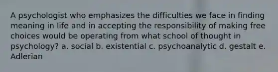 A psychologist who emphasizes the difficulties we face in finding meaning in life and in accepting the responsibility of making free choices would be operating from what school of thought in psychology? a. social b. existential c. psychoanalytic d. gestalt e. Adlerian