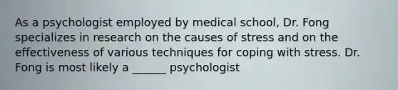 As a psychologist employed by medical school, Dr. Fong specializes in research on the causes of stress and on the effectiveness of various techniques for coping with stress. Dr. Fong is most likely a ______ psychologist