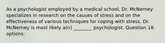 As a psychologist employed by a medical school, Dr. McNerney specializes in research on the causes of stress and on the effectiveness of various techniques for coping with stress. Dr. McNerney is most likely a(n) ________ psychologist. Question 16 options: