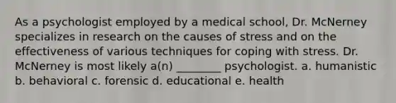 As a psychologist employed by a medical school, Dr. McNerney specializes in research on the causes of stress and on the effectiveness of various techniques for <a href='https://www.questionai.com/knowledge/kR1foLccR5-coping-with-stress' class='anchor-knowledge'>coping with stress</a>. Dr. McNerney is most likely a(n) ________ psychologist. a. humanistic b. behavioral c. forensic d. educational e. health