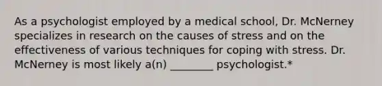 As a psychologist employed by a medical school, Dr. McNerney specializes in research on the causes of stress and on the effectiveness of various techniques for coping with stress. Dr. McNerney is most likely a(n) ________ psychologist.*