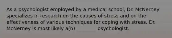 As a psychologist employed by a medical school, Dr. McNerney specializes in research on the causes of stress and on the effectiveness of various techniques for coping with stress. Dr. McNerney is most likely a(n) ________ psychologist.