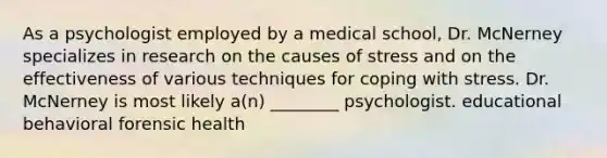 As a psychologist employed by a medical school, Dr. McNerney specializes in research on the causes of stress and on the effectiveness of various techniques for <a href='https://www.questionai.com/knowledge/kR1foLccR5-coping-with-stress' class='anchor-knowledge'>coping with stress</a>. Dr. McNerney is most likely a(n) ________ psychologist. educational behavioral forensic health