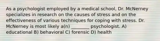 As a psychologist employed by a medical school, Dr. McNerney specializes in research on the causes of stress and on the effectiveness of various techniques for coping with stress. Dr. McNerney is most likely a(n) ________ psychologist. A) educational B) behavioral C) forensic D) health