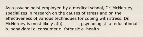 As a psychologist employed by a medical school, Dr. McNerney specializes in research on the causes of stress and on the effectiveness of various techniques for coping with stress. Dr. McNerney is most likely a(n) ________ psychologist. a. educational b. behavioral c. consumer d. forensic e. health