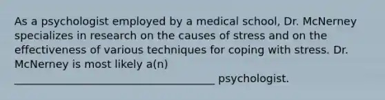 As a psychologist employed by a medical school, Dr. McNerney specializes in research on the causes of stress and on the effectiveness of various techniques for coping with stress. Dr. McNerney is most likely a(n) _____________________________________ psychologist.