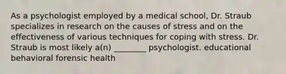 As a psychologist employed by a medical school, Dr. Straub specializes in research on the causes of stress and on the effectiveness of various techniques for coping with stress. Dr. Straub is most likely a(n) ________ psychologist. educational behavioral forensic health