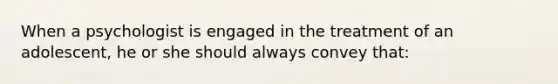 When a psychologist is engaged in the treatment of an adolescent, he or she should always convey that: