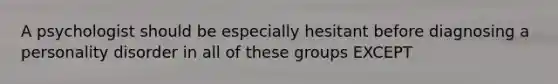 A psychologist should be especially hesitant before diagnosing a personality disorder in all of these groups EXCEPT