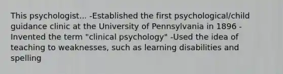 This psychologist... -Established the first psychological/child guidance clinic at the University of Pennsylvania in 1896 -Invented the term "clinical psychology" -Used the idea of teaching to weaknesses, such as learning disabilities and spelling