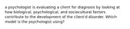 a psychologist is evaluating a client for diagnosis by looking at how biological, psychological, and sociocultural factors contribute to the development of the client'd disorder. Which model is the psychologist using?