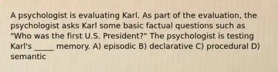 A psychologist is evaluating Karl. As part of the evaluation, the psychologist asks Karl some basic factual questions such as "Who was the first U.S. President?" The psychologist is testing Karl's _____ memory. A) episodic B) declarative C) procedural D) semantic