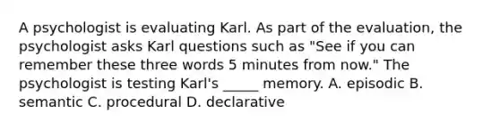 A psychologist is evaluating Karl. As part of the evaluation, the psychologist asks Karl questions such as "See if you can remember these three words 5 minutes from now." The psychologist is testing Karl's _____ memory. A. episodic B. semantic C. procedural D. declarative