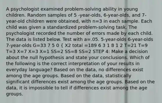 A psychologist examined problem-solving ability in young children. Random samples of 5 -year-olds, 6-year-olds, and 7-year-old children were obtained, with n=3 in each sample. Each child was given a standardized problem-solving task. The psychologist recorded the number of errors made by each child. The data is listed below. Test with a=.05. 5-year-olds 6-year-olds 7-year-olds G=33 7 5 0 { X2 total =189 6 3 1 8 1 2 T=21 T=9 T=3 X=7 X=3 X=1 SS=2 SS=8 SS=2 STEP 4: Make a decision about the null hypothesis and state your conclusions. Which of the following is the correct interpretation of your results in everyday language? Based on the data, no differences exist among the age groups. Based on the data, statistically significant differences exist among the age groups. Based on the data, it is impossible to tell if differences exist among the age groups.