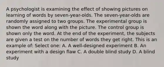 A psychologist is examining the effect of showing pictures on learning of words by seven-year-olds. The seven-year-olds are randomly assigned to two groups. The experimental group is shown the word along with the picture. The control group is shown only the word. At the end of the experiment, the subjects are given a test on the number of words they get right. This is an example of: Select one: A. A well-designed experiment B. An experiment with a design flaw C. A double blind study D. A blind study