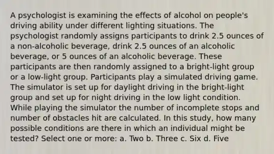 A psychologist is examining the effects of alcohol on people's driving ability under different lighting situations. The psychologist randomly assigns participants to drink 2.5 ounces of a non-alcoholic beverage, drink 2.5 ounces of an alcoholic beverage, or 5 ounces of an alcoholic beverage. These participants are then randomly assigned to a bright-light group or a low-light group. Participants play a simulated driving game. The simulator is set up for daylight driving in the bright-light group and set up for night driving in the low light condition. While playing the simulator the number of incomplete stops and number of obstacles hit are calculated. In this study, how many possible conditions are there in which an individual might be tested? Select one or more: a. Two b. Three c. Six d. Five