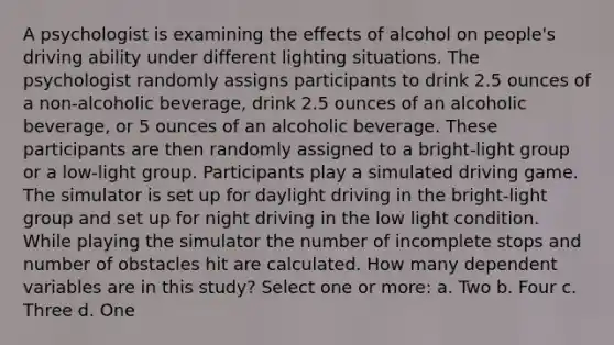 A psychologist is examining the effects of alcohol on people's driving ability under different lighting situations. The psychologist randomly assigns participants to drink 2.5 ounces of a non-alcoholic beverage, drink 2.5 ounces of an alcoholic beverage, or 5 ounces of an alcoholic beverage. These participants are then randomly assigned to a bright-light group or a low-light group. Participants play a simulated driving game. The simulator is set up for daylight driving in the bright-light group and set up for night driving in the low light condition. While playing the simulator the number of incomplete stops and number of obstacles hit are calculated. How many dependent variables are in this study? Select one or more: a. Two b. Four c. Three d. One