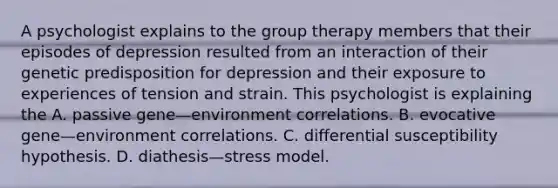 A psychologist explains to the group therapy members that their episodes of depression resulted from an interaction of their genetic predisposition for depression and their exposure to experiences of tension and strain. This psychologist is explaining the A. passive gene—environment correlations. B. evocative gene—environment correlations. C. differential susceptibility hypothesis. D. diathesis—stress model.