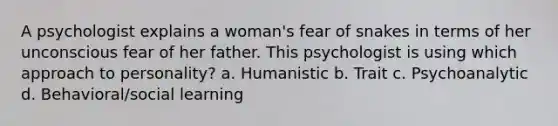 A psychologist explains a woman's fear of snakes in terms of her unconscious fear of her father. This psychologist is using which approach to personality? a. Humanistic b. Trait c. Psychoanalytic d. Behavioral/social learning