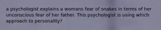 a psychologist explains a womans fear of snakes in terms of her unconscious fear of her father. This psychologist is using which approach to personality?