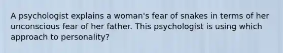 A psychologist explains a woman's fear of snakes in terms of her unconscious fear of her father. This psychologist is using which approach to personality?