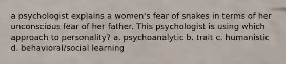 a psychologist explains a women's fear of snakes in terms of her unconscious fear of her father. This psychologist is using which approach to personality? a. psychoanalytic b. trait c. humanistic d. behavioral/social learning