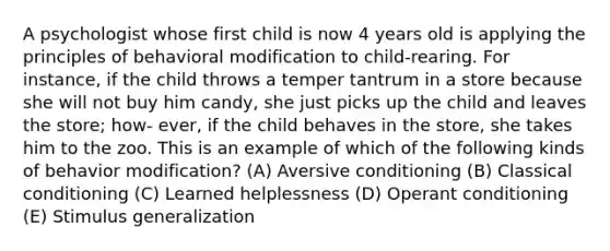 A psychologist whose first child is now 4 years old is applying the principles of behavioral modification to child-rearing. For instance, if the child throws a temper tantrum in a store because she will not buy him candy, she just picks up the child and leaves the store; how- ever, if the child behaves in the store, she takes him to the zoo. This is an example of which of the following kinds of behavior modification? (A) Aversive conditioning (B) Classical conditioning (C) Learned helplessness (D) Operant conditioning (E) Stimulus generalization