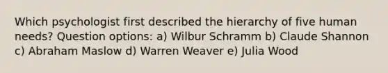 Which psychologist first described the hierarchy of five human needs? Question options: a) Wilbur Schramm b) Claude Shannon c) Abraham Maslow d) Warren Weaver e) Julia Wood