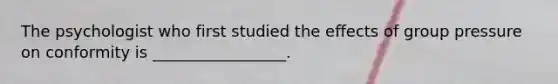 The psychologist who first studied the effects of group pressure on conformity is _________________.