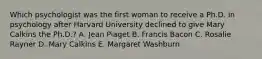 Which psychologist was the first woman to receive a Ph.D. in psychology after Harvard University declined to give Mary Calkins the Ph.D.? A. Jean Piaget B. Francis Bacon C. Rosalie Rayner D. Mary Calkins E. Margaret Washburn