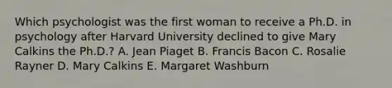 Which psychologist was the first woman to receive a Ph.D. in psychology after Harvard University declined to give Mary Calkins the Ph.D.? A. Jean Piaget B. Francis Bacon C. Rosalie Rayner D. Mary Calkins E. Margaret Washburn